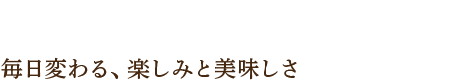 毎日変わる、楽しみと美味しさ